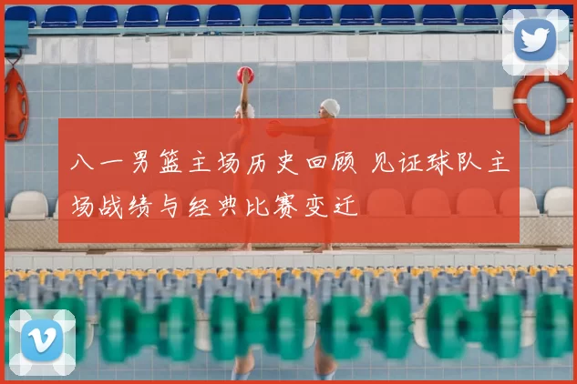 八一男篮主场历史回顾 见证球队主场战绩与经典比赛变迁