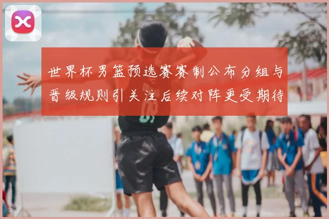 世界杯男篮预选赛赛制公布分组与晋级规则引关注后续对阵更受期待