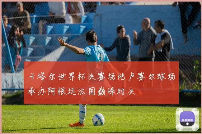 卡塔尔世界杯决赛场地卢赛尔球场承办阿根廷法国巅峰对决