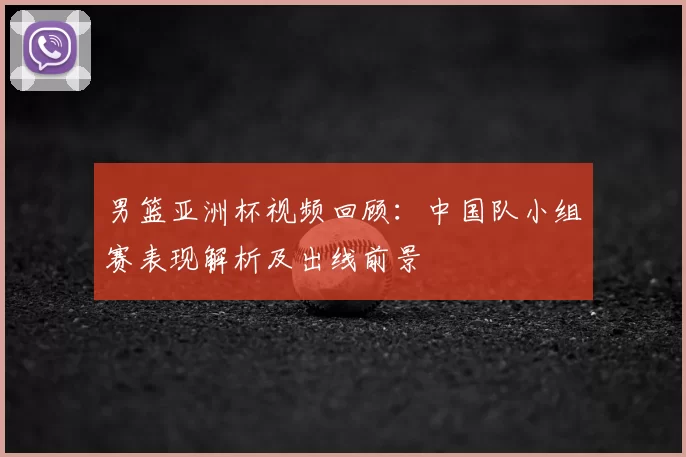 男篮亚洲杯视频回顾：中国队小组赛表现解析及出线前景