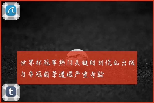 世界杯冠军热门关键时刻慌乱出线与争冠前景遭遇严重考验