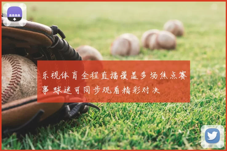 乐视体育全程直播覆盖多场焦点赛事 球迷可同步观看精彩对决