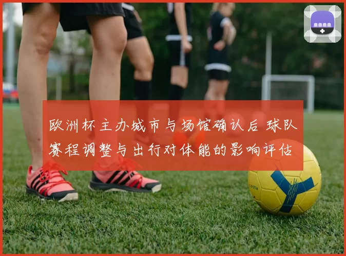 欧洲杯主办城市与场馆确认后 球队赛程调整与出行对体能的影响评估