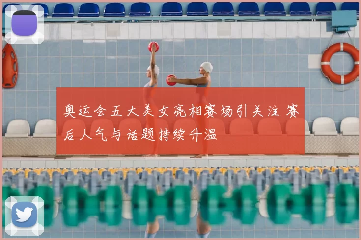 奥运会五大美女亮相赛场引关注 赛后人气与话题持续升温