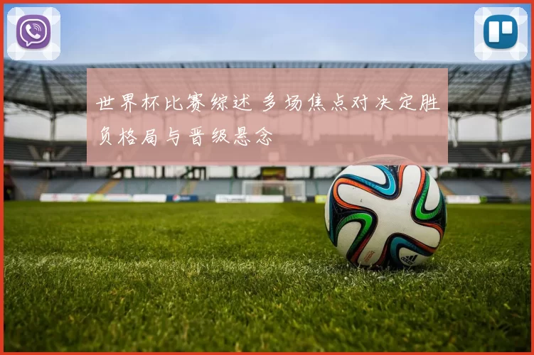 世界杯比赛综述 多场焦点对决定胜负格局与晋级悬念
