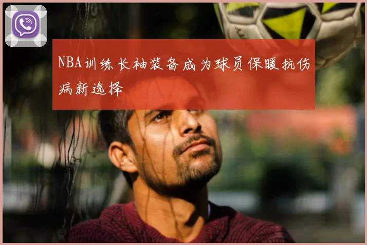 NBA训练长袖装备成为球员保暖抗伤病新选择