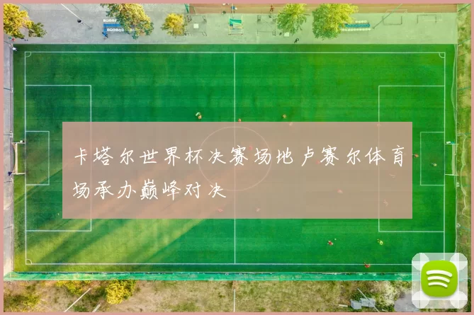 卡塔尔世界杯决赛场地卢赛尔体育场承办巅峰对决