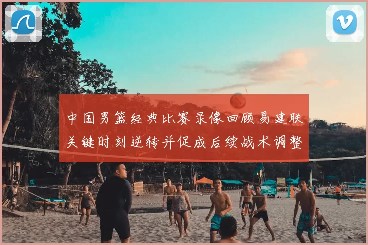 中国男篮经典比赛录像回顾易建联关键时刻逆转并促成后续战术调整