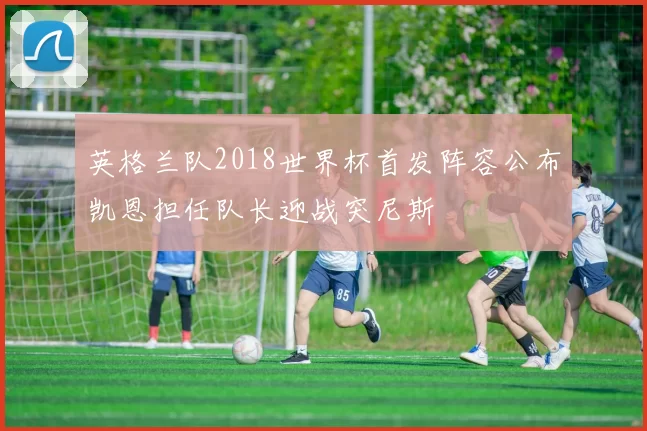 英格兰队2018世界杯首发阵容公布凯恩担任队长迎战突尼斯