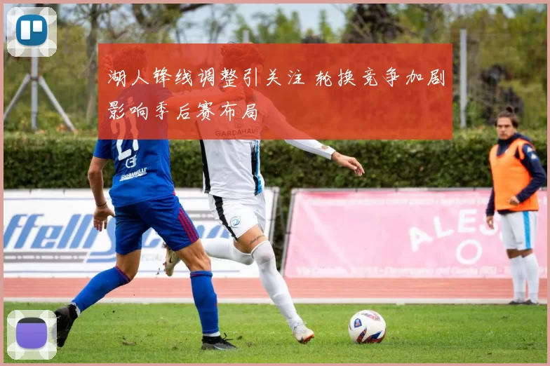 湖人锋线调整引关注 轮换竞争加剧影响季后赛布局