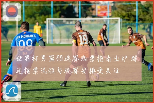 世界杯男篮预选赛购票指南出炉 球迷抢票流程与观赛安排受关注