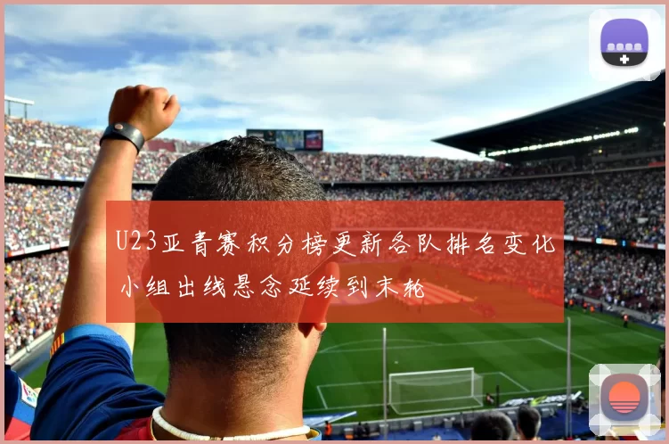 U23亚青赛积分榜更新各队排名变化小组出线悬念延续到末轮