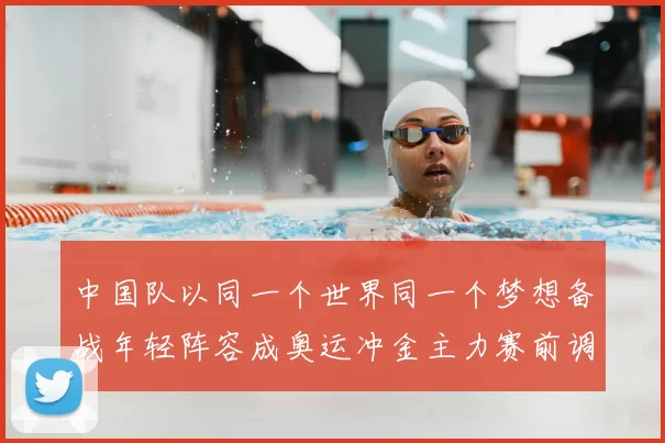 中国队以同一个世界同一个梦想备战年轻阵容成奥运冲金主力赛前调整看点