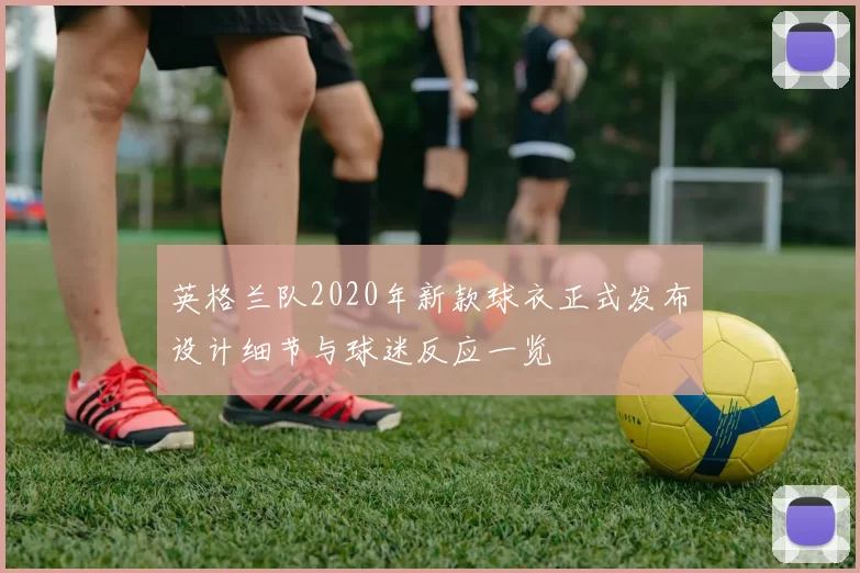 英格兰队2020年新款球衣正式发布设计细节与球迷反应一览