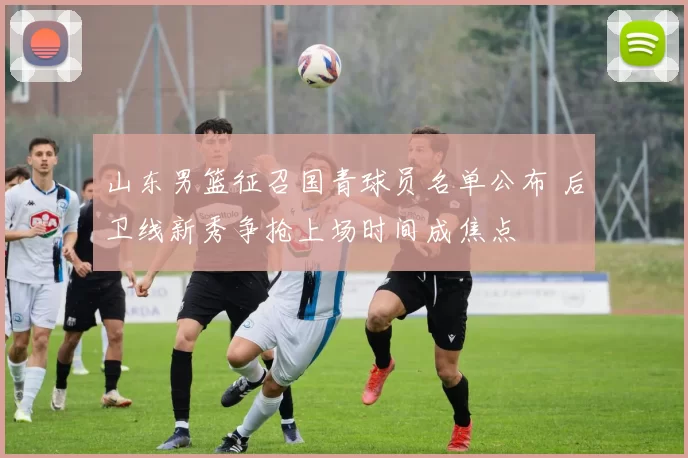 山东男篮征召国青球员名单公布 后卫线新秀争抢上场时间成焦点