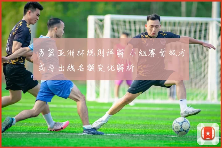 男篮亚洲杯规则详解 小组赛晋级方式与出线名额变化解析