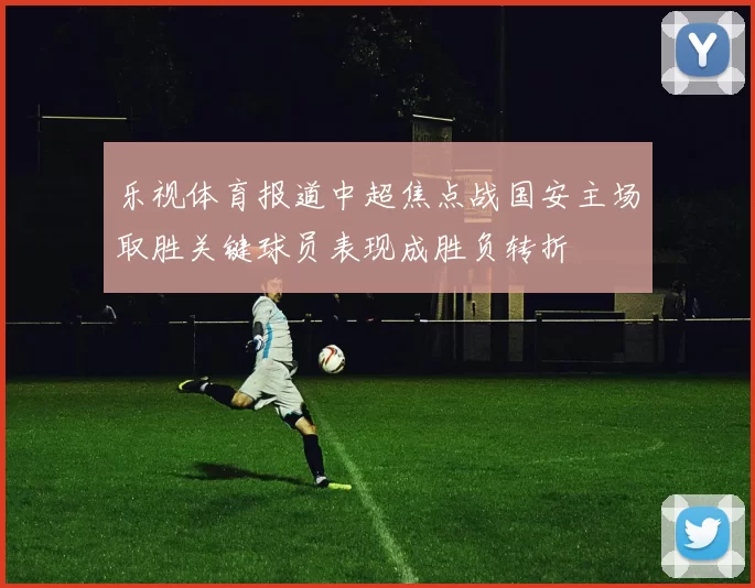 乐视体育报道中超焦点战国安主场取胜关键球员表现成胜负转折