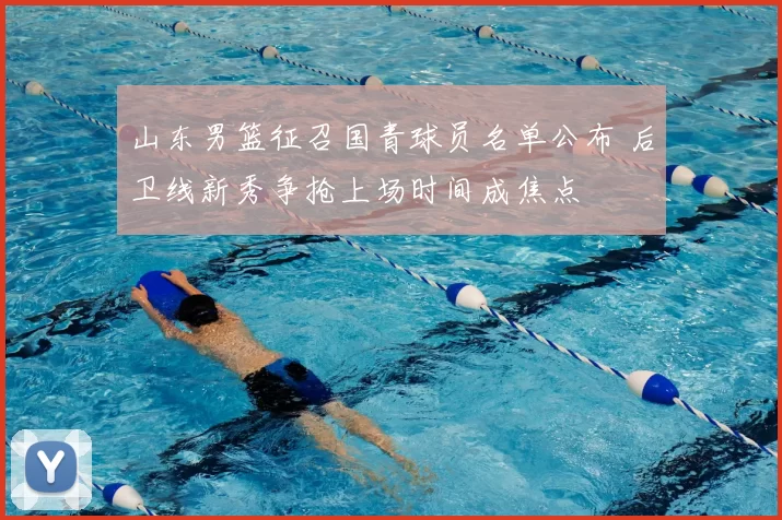 山东男篮征召国青球员名单公布 后卫线新秀争抢上场时间成焦点