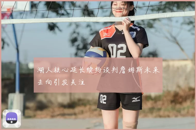 湖人核心延长续约谈判詹姆斯未来去向引发关注