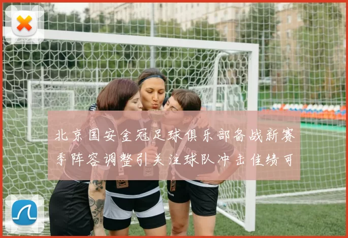 北京国安金冠足球俱乐部备战新赛季阵容调整引关注球队冲击佳绩可期