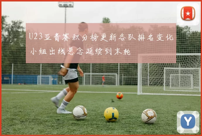 U23亚青赛积分榜更新各队排名变化小组出线悬念延续到末轮