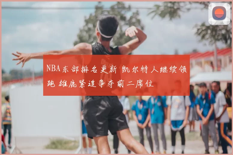 NBA东部排名更新 凯尔特人继续领跑 雄鹿紧追争夺前二席位