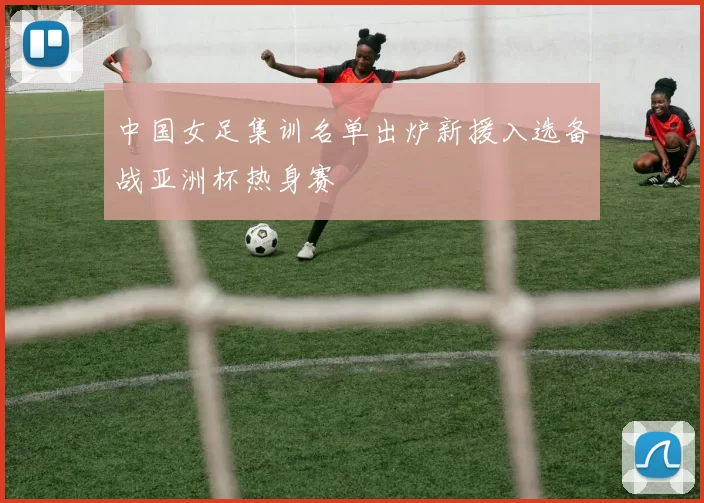 中国女足集训名单出炉新援入选备战亚洲杯热身赛