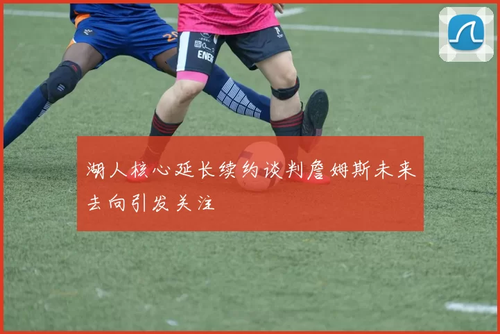 湖人核心延长续约谈判詹姆斯未来去向引发关注
