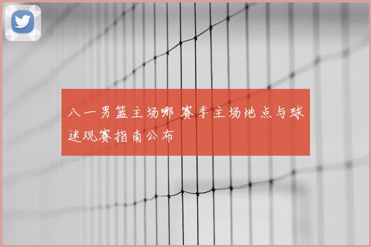 八一男篮主场哪 赛季主场地点与球迷观赛指南公布