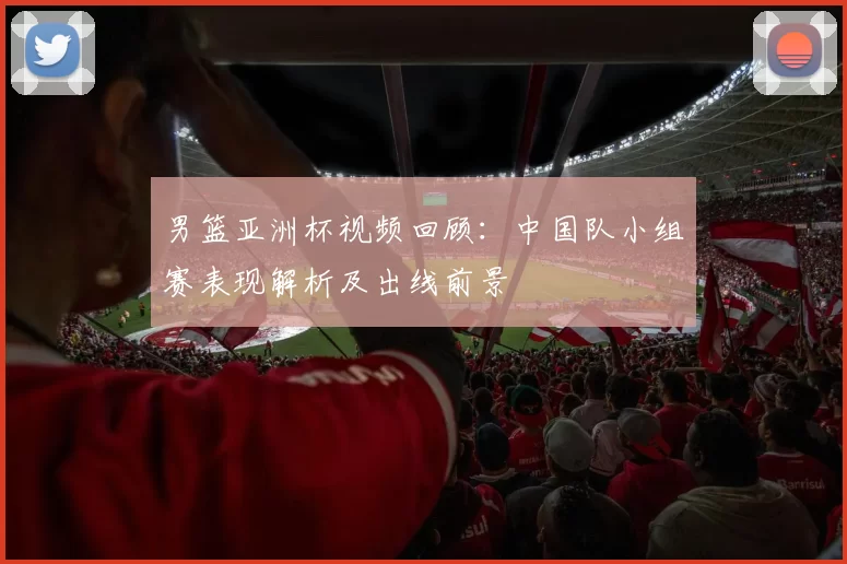 男篮亚洲杯视频回顾：中国队小组赛表现解析及出线前景
