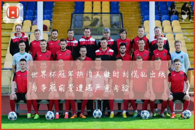 世界杯冠军热门关键时刻慌乱出线与争冠前景遭遇严重考验