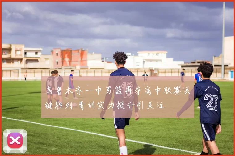 乌鲁木齐一中男篮再夺高中联赛关键胜利 青训实力提升引关注