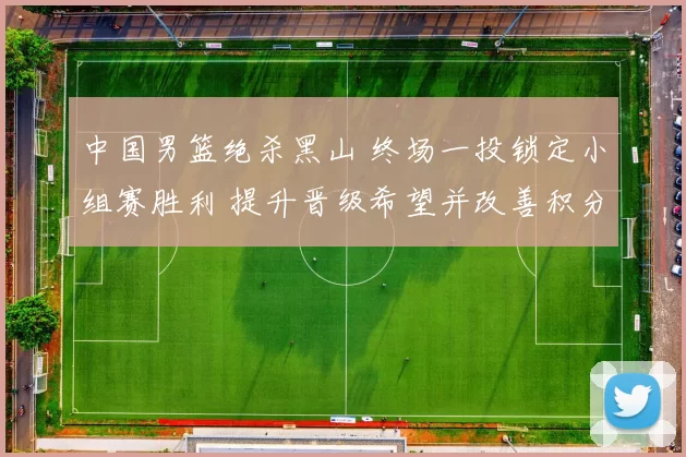 中国男篮绝杀黑山 终场一投锁定小组赛胜利 提升晋级希望并改善积分形势