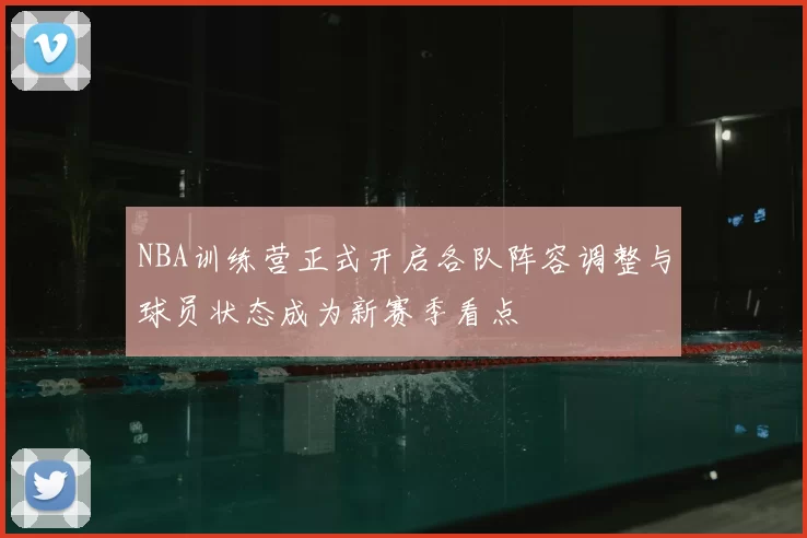 NBA训练营正式开启各队阵容调整与球员状态成为新赛季看点