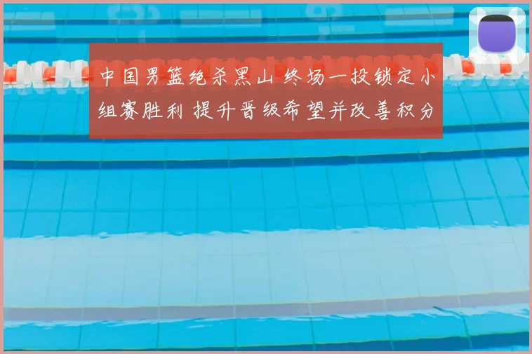 中国男篮绝杀黑山 终场一投锁定小组赛胜利 提升晋级希望并改善积分形势
