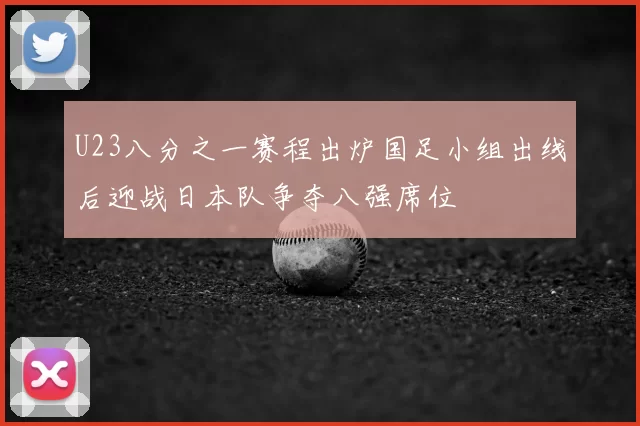 U23八分之一赛程出炉国足小组出线后迎战日本队争夺八强席位