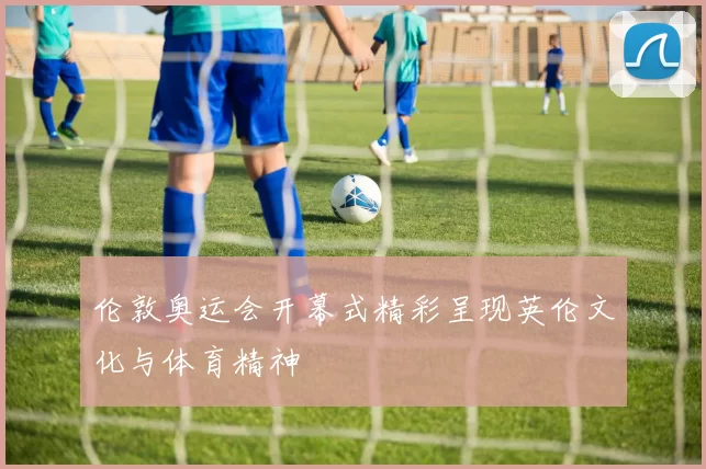伦敦奥运会开幕式精彩呈现英伦文化与体育精神