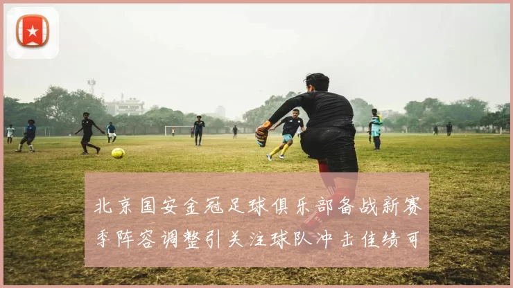 北京国安金冠足球俱乐部备战新赛季阵容调整引关注球队冲击佳绩可期
